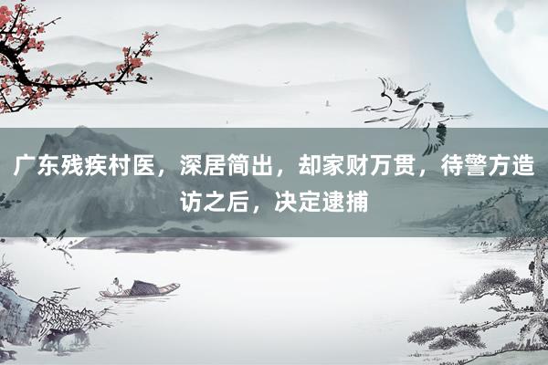 广东残疾村医，深居简出，却家财万贯，待警方造访之后，决定逮捕