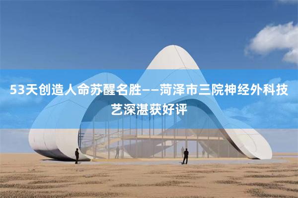53天创造人命苏醒名胜——菏泽市三院神经外科技艺深湛获好评