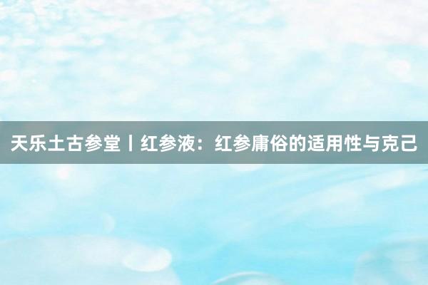 天乐土古参堂丨红参液：红参庸俗的适用性与克己