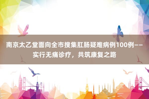 南京太乙堂面向全市搜集肛肠疑难病例100例——实行无痛诊疗，共筑康复之路