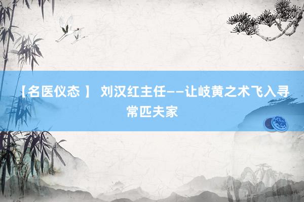 【名医仪态 】 刘汉红主任——让岐黄之术飞入寻常匹夫家