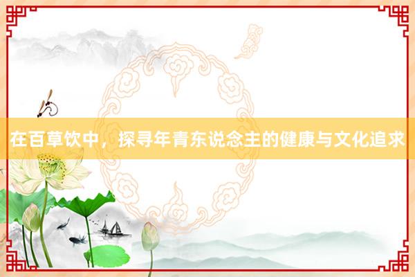 在百草饮中，探寻年青东说念主的健康与文化追求