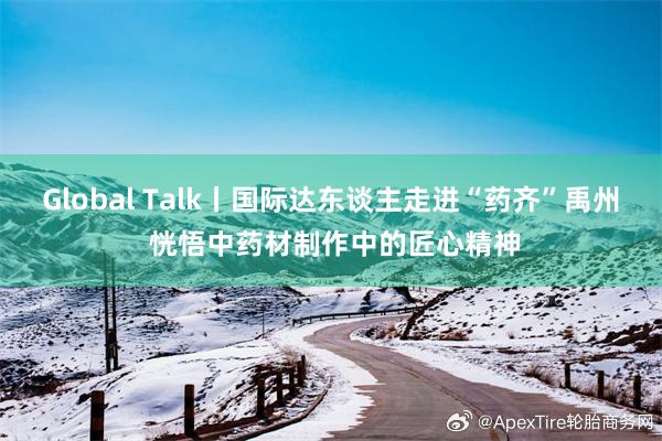 Global Talk丨国际达东谈主走进“药齐”禹州 恍悟中药材制作中的匠心精神