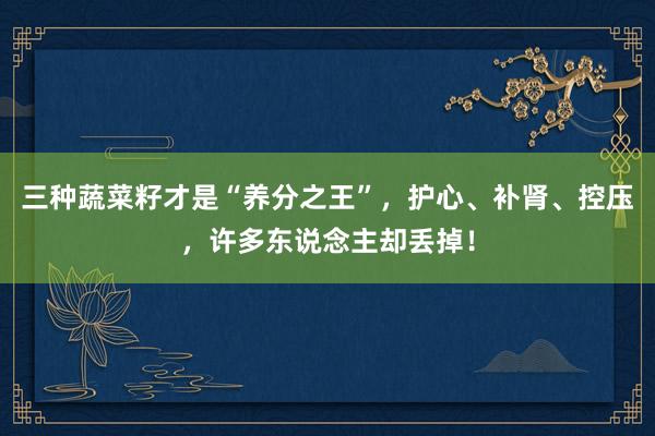 三种蔬菜籽才是“养分之王”，护心、补肾、控压，许多东说念主却丢掉！
