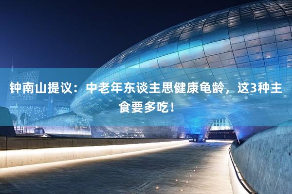 钟南山提议：中老年东谈主思健康龟龄，这3种主食要多吃！