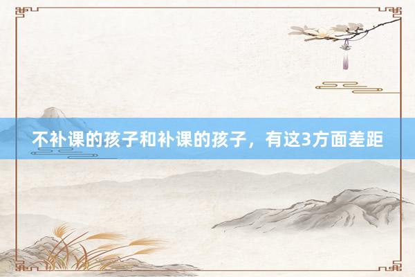 不补课的孩子和补课的孩子,有这3方面差距