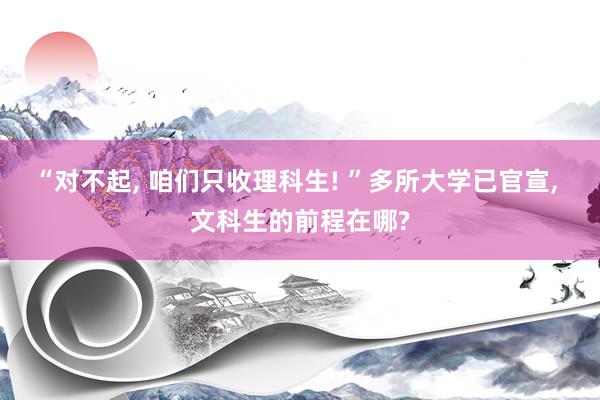 “对不起, 咱们只收理科生! ”多所大学已官宣, 文科生的前程在哪?