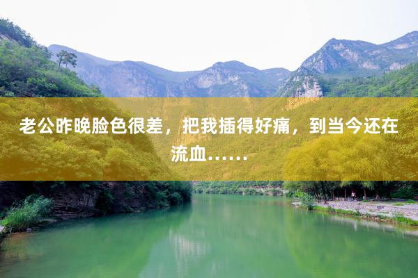 老公昨晚脸色很差，把我插得好痛，到当今还在流血……