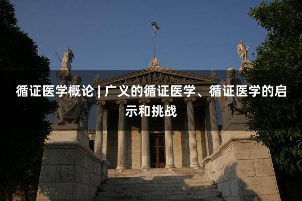循证医学概论 | 广义的循证医学、循证医学的启示和挑战