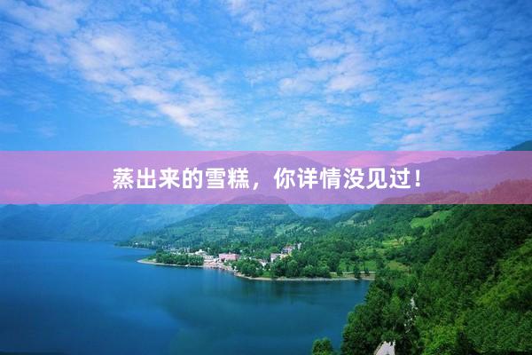 蒸出来的雪糕，你详情没见过！
