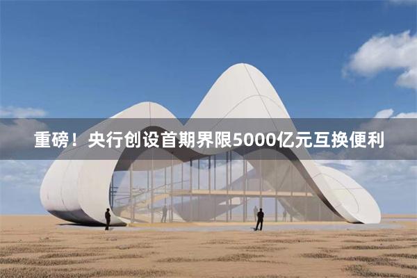 重磅！央行创设首期界限5000亿元互换便利