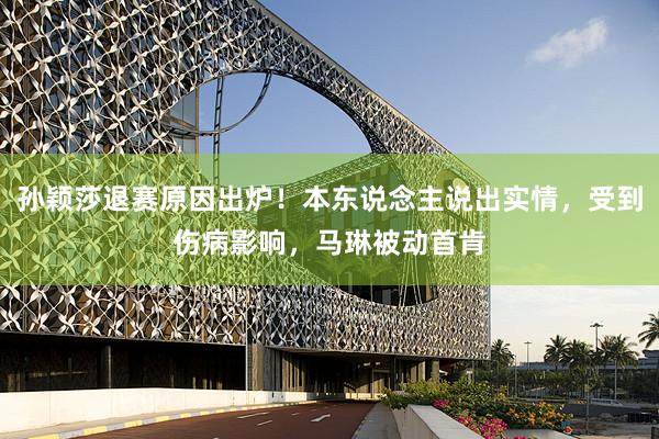 孙颖莎退赛原因出炉！本东说念主说出实情，受到伤病影响，马琳被动首肯