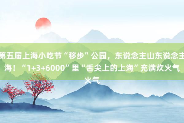 第五届上海小吃节“移步”公园，东说念主山东说念主海！“1+3+6000”里“舌尖上的上海”充满炊火气