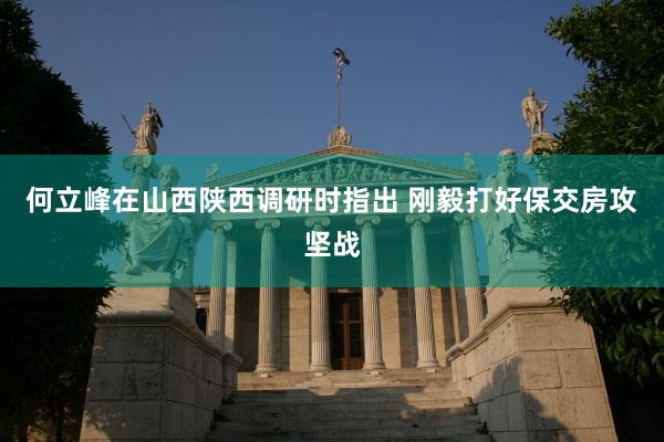 何立峰在山西陕西调研时指出 刚毅打好保交房攻坚战