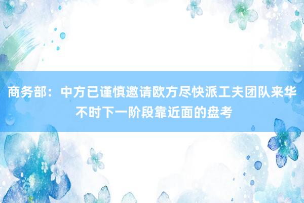 商务部：中方已谨慎邀请欧方尽快派工夫团队来华 不时下一阶段靠近面的盘考
