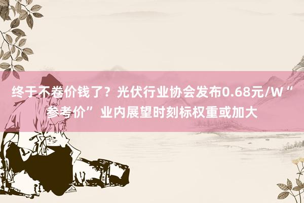 终于不卷价钱了？光伏行业协会发布0.68元/W“参考价” 业内展望时刻标权重或加大