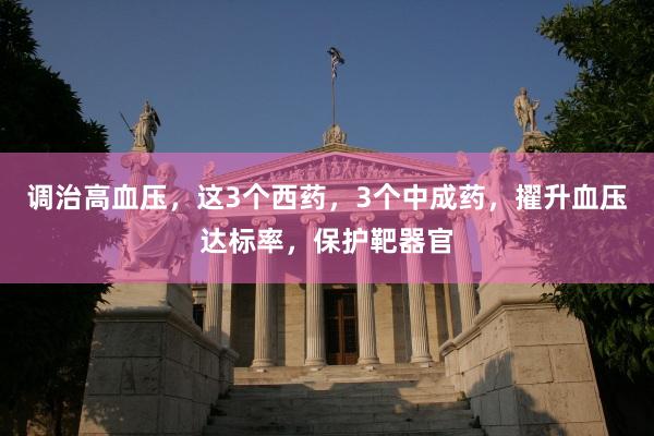 调治高血压，这3个西药，3个中成药，擢升血压达标率，保护靶器官