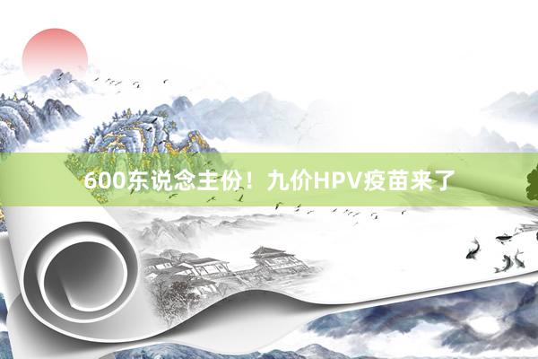 600东说念主份！九价HPV疫苗来了