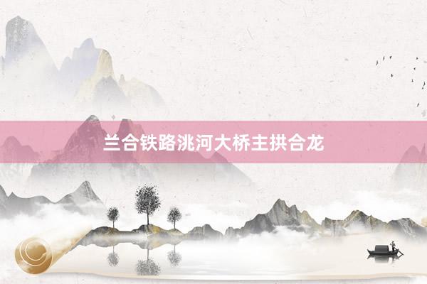 兰合铁路洮河大桥主拱合龙