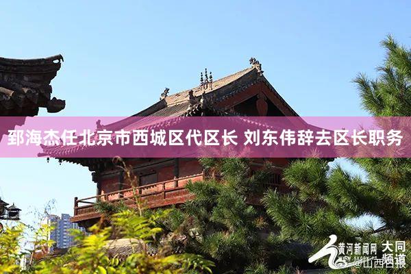 郅海杰任北京市西城区代区长 刘东伟辞去区长职务