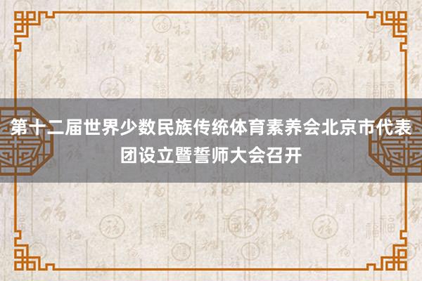 第十二届世界少数民族传统体育素养会北京市代表团设立暨誓师大会召开