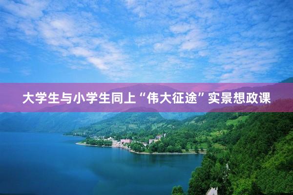 大学生与小学生同上“伟大征途”实景想政课