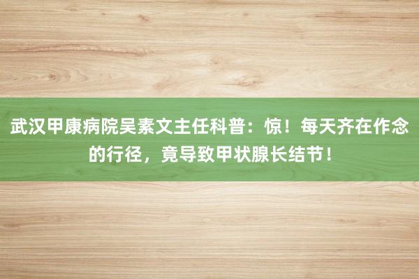 武汉甲康病院吴素文主任科普：惊！每天齐在作念的行径，竟导致甲状腺长结节！