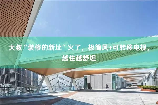 大叔“装修的新址”火了，极简风+可转移电视，越住越舒坦