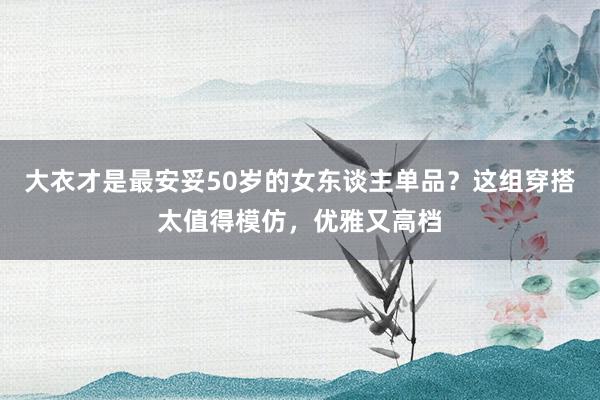 大衣才是最安妥50岁的女东谈主单品？这组穿搭太值得模仿，优雅又高档