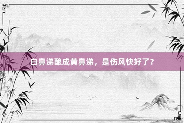 白鼻涕酿成黄鼻涕，是伤风快好了？