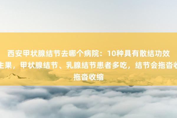 西安甲状腺结节去哪个病院：10种具有散结功效的生果，甲状腺结节、乳腺结节患者多吃，结节会拖沓收缩