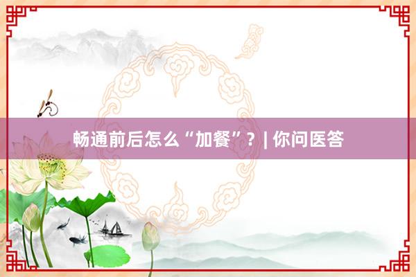 畅通前后怎么“加餐”？| 你问医答