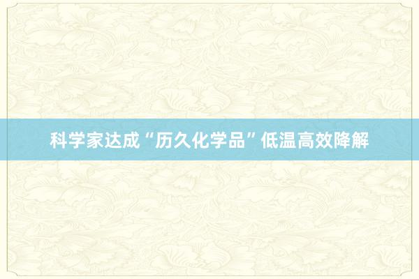 科学家达成“历久化学品”低温高效降解