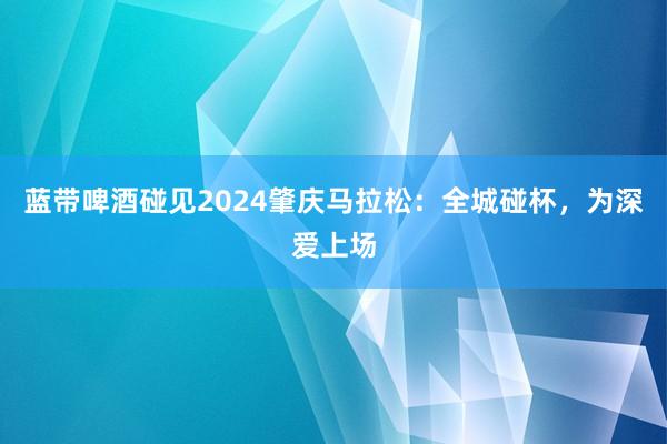 蓝带啤酒碰见2024肇庆马拉松：全城碰杯，为深爱上场