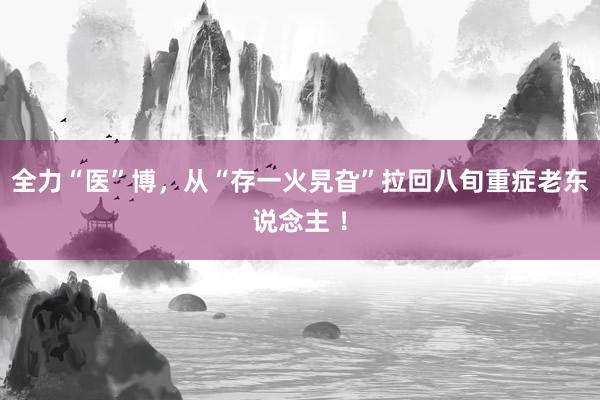 全力“医”博，从“存一火旯旮”拉回八旬重症老东说念主 ！