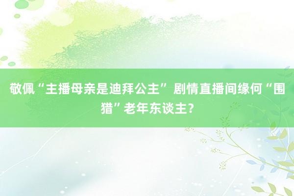 敬佩“主播母亲是迪拜公主” 剧情直播间缘何“围猎”老年东谈主？