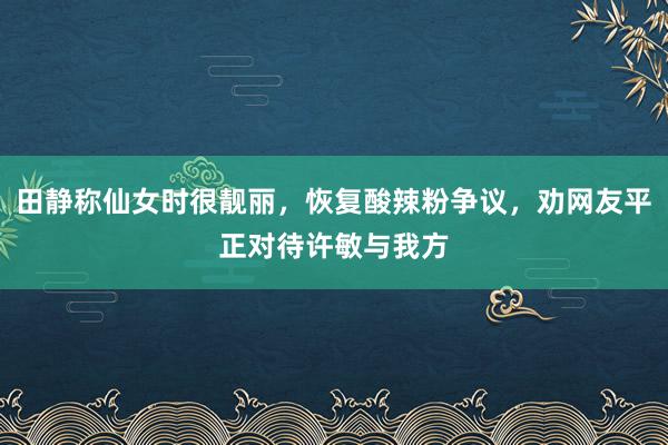 田静称仙女时很靓丽，恢复酸辣粉争议，劝网友平正对待许敏与我方