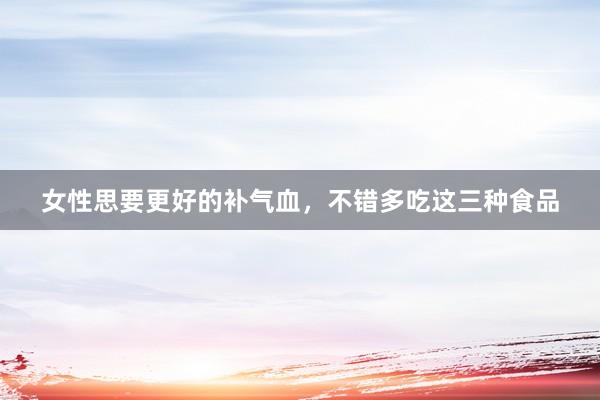 女性思要更好的补气血，不错多吃这三种食品