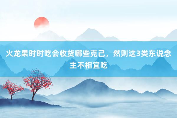 火龙果时时吃会收货哪些克己，然则这3类东说念主不相宜吃