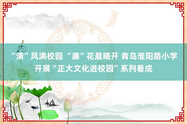 “清”风满校园 “廉”花晨曦开 青岛淮阳路小学开展“正大文化进校园”系列看成