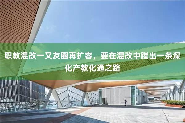 职教混改一又友圈再扩容，要在混改中蹚出一条深化产教化通之路