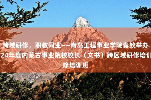 跨域研修，职教同业——青岛工程事业学院奏效举办2024年度内蒙古事业院校校长（文书）跨区域研修培训班