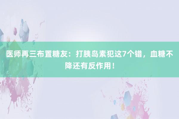 医师再三布置糖友：打胰岛素犯这7个错，血糖不降还有反作用！