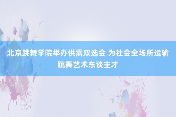 北京跳舞学院举办供需双选会 为社会全场所运输跳舞艺术东谈主才