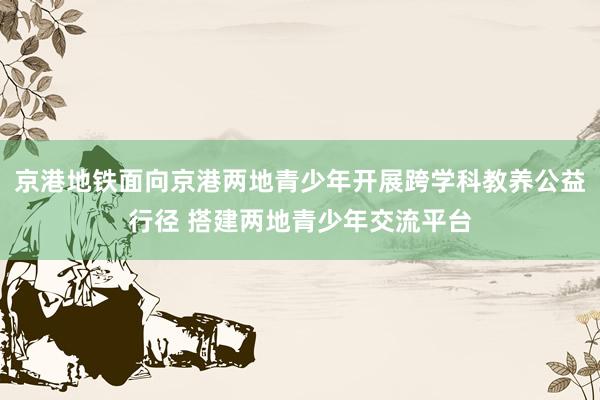 京港地铁面向京港两地青少年开展跨学科教养公益行径 搭建两地青少年交流平台