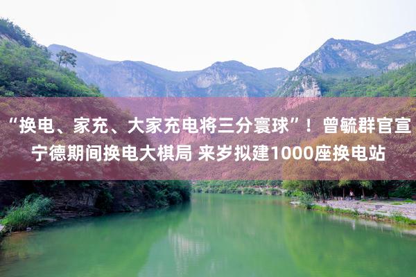 “换电、家充、大家充电将三分寰球”！曾毓群官宣宁德期间换电大棋局 来岁拟建1000座换电站