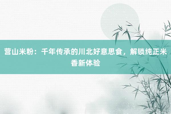 营山米粉：千年传承的川北好意思食，解锁纯正米香新体验