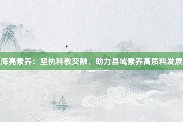 海亮素养：坚执科教交融，助力县域素养高质料发展
